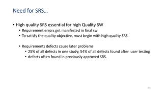 Need for SRS…
• High quality SRS essential for high Quality SW
• Requirement errors get manifested in final sw
• To satisfy the quality objective, must begin with high quality SRS
• Requirements defects cause later problems
• 25% of all defects in one study; 54% of all defects found after user testing
• defects often found in previously approved SRS.
51
 