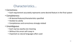 Characteristics…
• Correctness
• Each requirement accurately represents some desired feature in the final system
• Completeness
• All desired features/characteristics specified
• Hardest to satisfy
• Completeness and correctness strongly related
• Unambiguous
• Each req has exactly one meaning
• Without this errors will creep in
• Important as natural languages often used
53
 