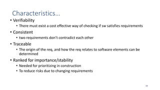 Characteristics…
• Verifiability
• There must exist a cost effective way of checking if sw satisfies requirements
• Consistent
• two requirements don’t contradict each other
• Traceable
• The origin of the req, and how the req relates to software elements can be
determined
• Ranked for importance/stability
• Needed for prioritizing in construction
• To reduce risks due to changing requirements
54
 