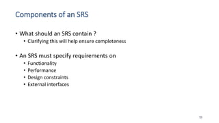 Components of an SRS
• What should an SRS contain ?
• Clarifying this will help ensure completeness
• An SRS must specify requirements on
• Functionality
• Performance
• Design constraints
• External interfaces
55
 