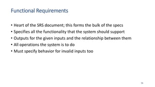 Functional Requirements
• Heart of the SRS document; this forms the bulk of the specs
• Specifies all the functionality that the system should support
• Outputs for the given inputs and the relationship between them
• All operations the system is to do
• Must specify behavior for invalid inputs too
56
 