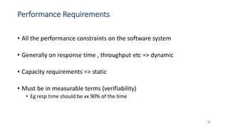 Performance Requirements
• All the performance constraints on the software system
• Generally on response time , throughput etc => dynamic
• Capacity requirements => static
• Must be in measurable terms (verifiability)
• Eg resp time should be xx 90% of the time
57
 