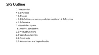 SRS Outline
1. Introduction
• 1.1 Purpose
• 1.2 Scope
• 1.3 Definitions, acronyms, and abbreviations 1.4 References
• 1.5 Overview
2. Overall description
2.1 Product perspective
2.2 Product functions
2.3 User characteristics
2.4 Constraints
2.5 Assumptions and dependencies
 
