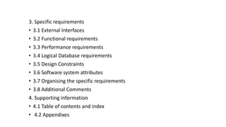 3. Specific requirements
• 3.1 External Interfaces
• 3.2 Functional requirements
• 3.3 Performance requirements
• 3.4 Logical Database requirements
• 3.5 Design Constraints
• 3.6 Software system attributes
• 3.7 Organising the specific requirements
• 3.8 Additional Comments
4. Supporting information
• 4.1 Table of contents and index
• 4.2 Appendixes
 