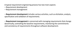 A typical requirement engineering process has two main aspects:
– Requirement development
– Requirement management
– Requirement development includes various activities, such as elicitation, analysis,
specification and validation of requirements.
– Requirement management is concerned with managing requirements that change
dynamically, controlling the baseline requirements, monitoring the commitments
and consistency of requirements throughout software development.
 