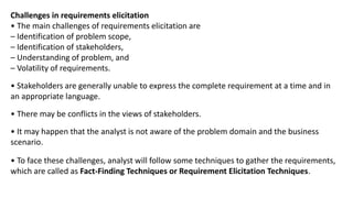 Challenges in requirements elicitation
• The main challenges of requirements elicitation are
– Identification of problem scope,
– Identification of stakeholders,
– Understanding of problem, and
– Volatility of requirements.
• Stakeholders are generally unable to express the complete requirement at a time and in
an appropriate language.
• There may be conflicts in the views of stakeholders.
• It may happen that the analyst is not aware of the problem domain and the business
scenario.
• To face these challenges, analyst will follow some techniques to gather the requirements,
which are called as Fact-Finding Techniques or Requirement Elicitation Techniques.
 