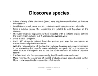 Dioscorea species
• Tubers of many of the dioscoreas (yams) have long been used forfood, as they are
rich in starch.
• In addition to starch, some species contain steroidal saponins, others alkaloids.
• From a suitable source the sapogenins are isolated by acid hydrolysis of the
saponin.
• The water-insoluble sapogenin is then extracted with a suitable organic solvent.
the tubers reach maturity in 3–5 years and on average, yield
• 1–8% of total sapogenin.
• Until 1970 diosgenin isolated from the Mexican yam was the sole source for
steroidal contraceptive manufacture.
• With the nationalization of the Mexican industry, however, prices were increased
to such an extent that manufacturers switched to hecogenin for corticosteroids, to
other sources of diosgenin and to the use of the steroidal alkaloids of Solanum
species.
• Total synthesis also became economically feasible and is now much used.
• More recently, the economics of steroid production have again changed in that
China is now exporting large quantities of diosgenin;
• Tubers of many of the dioscoreas (yams) have long been used forfood, as they are
rich in starch.
• In addition to starch, some species contain steroidal saponins, others alkaloids.
• From a suitable source the sapogenins are isolated by acid hydrolysis of the
saponin.
• The water-insoluble sapogenin is then extracted with a suitable organic solvent.
the tubers reach maturity in 3–5 years and on average, yield
• 1–8% of total sapogenin.
• Until 1970 diosgenin isolated from the Mexican yam was the sole source for
steroidal contraceptive manufacture.
• With the nationalization of the Mexican industry, however, prices were increased
to such an extent that manufacturers switched to hecogenin for corticosteroids, to
other sources of diosgenin and to the use of the steroidal alkaloids of Solanum
species.
• Total synthesis also became economically feasible and is now much used.
• More recently, the economics of steroid production have again changed in that
China is now exporting large quantities of diosgenin;
10
Compiled & edited by Dr Mahavir H
Ghante
 