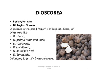 DIOSCOREA
• Synonym- Yam.
• Biological Source
Dioscorea is the dried rhizome of several species of
Dioscorea like
• D. villosa,
• D. prazeri Prain and Burk;
• D. composite;
• D.spiculiflora;
• D. deltoidea and
• D. floribunda,
belonging to family Dioscoreaceae.
• Synonym- Yam.
• Biological Source
Dioscorea is the dried rhizome of several species of
Dioscorea like
• D. villosa,
• D. prazeri Prain and Burk;
• D. composite;
• D.spiculiflora;
• D. deltoidea and
• D. floribunda,
belonging to family Dioscoreaceae.
11
Compiled & edited by Dr Mahavir H
Ghante
 