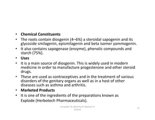 • Chemical Constituents
• The roots contain diosgenin (4–6%) a steroidal sapogenin and its
glycoside smilagenin, epismilagenin and beta isomer yammogenin.
• It also contains sapogenase (enzyme), phenolic compounds and
starch (75%).
• Uses
• It is a main source of diosgenin. This is widely used in modern
medicine in order to manufacture progesterone and other steroid
drugs.
• These are used as contraceptives and in the treatment of various
disorders of the genitary organs as well as in a host of other
diseases such as asthma and arthritis.
• Marketed Products
• It is one of the ingredients of the preparations known as
Explode (Herbotech Pharmaceuticals).
• Chemical Constituents
• The roots contain diosgenin (4–6%) a steroidal sapogenin and its
glycoside smilagenin, epismilagenin and beta isomer yammogenin.
• It also contains sapogenase (enzyme), phenolic compounds and
starch (75%).
• Uses
• It is a main source of diosgenin. This is widely used in modern
medicine in order to manufacture progesterone and other steroid
drugs.
• These are used as contraceptives and in the treatment of various
disorders of the genitary organs as well as in a host of other
diseases such as asthma and arthritis.
• Marketed Products
• It is one of the ingredients of the preparations known as
Explode (Herbotech Pharmaceuticals).
12
Compiled & edited by Dr Mahavir H
Ghante
 