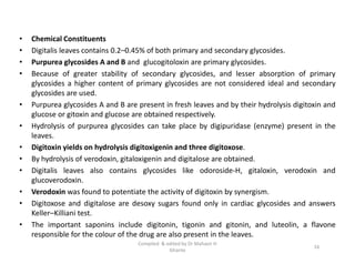 • Chemical Constituents
• Digitalis leaves contains 0.2–0.45% of both primary and secondary glycosides.
• Purpurea glycosides A and B and glucogitoloxin are primary glycosides.
• Because of greater stability of secondary glycosides, and lesser absorption of primary
glycosides a higher content of primary glycosides are not considered ideal and secondary
glycosides are used.
• Purpurea glycosides A and B are present in fresh leaves and by their hydrolysis digitoxin and
glucose or gitoxin and glucose are obtained respectively.
• Hydrolysis of purpurea glycosides can take place by digipuridase (enzyme) present in the
leaves.
• Digitoxin yields on hydrolysis digitoxigenin and three digitoxose.
• By hydrolysis of verodoxin, gitaloxigenin and digitalose are obtained.
• Digitalis leaves also contains glycosides like odoroside-H, gitaloxin, verodoxin and
glucoverodoxin.
• Verodoxin was found to potentiate the activity of digitoxin by synergism.
• Digitoxose and digitalose are desoxy sugars found only in cardiac glycosides and answers
Keller–Killiani test.
• The important saponins include digitonin, tigonin and gitonin, and luteolin, a flavone
responsible for the colour of the drug are also present in the leaves.
• Chemical Constituents
• Digitalis leaves contains 0.2–0.45% of both primary and secondary glycosides.
• Purpurea glycosides A and B and glucogitoloxin are primary glycosides.
• Because of greater stability of secondary glycosides, and lesser absorption of primary
glycosides a higher content of primary glycosides are not considered ideal and secondary
glycosides are used.
• Purpurea glycosides A and B are present in fresh leaves and by their hydrolysis digitoxin and
glucose or gitoxin and glucose are obtained respectively.
• Hydrolysis of purpurea glycosides can take place by digipuridase (enzyme) present in the
leaves.
• Digitoxin yields on hydrolysis digitoxigenin and three digitoxose.
• By hydrolysis of verodoxin, gitaloxigenin and digitalose are obtained.
• Digitalis leaves also contains glycosides like odoroside-H, gitaloxin, verodoxin and
glucoverodoxin.
• Verodoxin was found to potentiate the activity of digitoxin by synergism.
• Digitoxose and digitalose are desoxy sugars found only in cardiac glycosides and answers
Keller–Killiani test.
• The important saponins include digitonin, tigonin and gitonin, and luteolin, a flavone
responsible for the colour of the drug are also present in the leaves.
16
Compiled & edited by Dr Mahavir H
Ghante
 