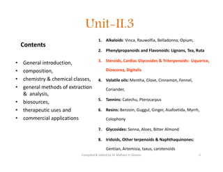 Unit-II.3
Contents
• General introduction,
• composition,
• chemistry & chemical classes,
• general methods of extraction
& analysis,
• biosources,
• therapeutic uses and
• commercial applications
1. Alkaloids: Vinca, Rauwolfia, Belladonna, Opium,
2. Phenylpropanoids and Flavonoids: Lignans, Tea, Ruta
3. Steroids, Cardiac Glycosides & Triterpenoids: Liquorice,
Dioscorea, Digitalis
4. Volatile oils: Mentha, Clove, Cinnamon, Fennel,
Coriander,
5. Tannins: Catechu, Pterocarpus
6. Resins: Benzoin, Guggul, Ginger, Asafoetida, Myrrh,
Colophony
7. Glycosides: Senna, Aloes, Bitter Almond
8. Iridoids, Other terpenoids & Naphthaquinones:
Gentian, Artemisia, taxus, carotenoids
• General introduction,
• composition,
• chemistry & chemical classes,
• general methods of extraction
& analysis,
• biosources,
• therapeutic uses and
• commercial applications
1. Alkaloids: Vinca, Rauwolfia, Belladonna, Opium,
2. Phenylpropanoids and Flavonoids: Lignans, Tea, Ruta
3. Steroids, Cardiac Glycosides & Triterpenoids: Liquorice,
Dioscorea, Digitalis
4. Volatile oils: Mentha, Clove, Cinnamon, Fennel,
Coriander,
5. Tannins: Catechu, Pterocarpus
6. Resins: Benzoin, Guggul, Ginger, Asafoetida, Myrrh,
Colophony
7. Glycosides: Senna, Aloes, Bitter Almond
8. Iridoids, Other terpenoids & Naphthaquinones:
Gentian, Artemisia, taxus, carotenoids
2
Compiled & edited by Dr Mahavir H Ghante
 