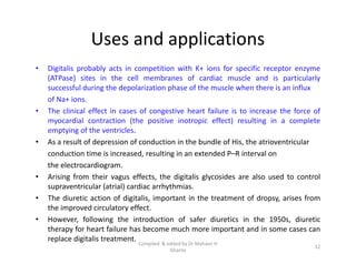 Uses and applications
• Digitalis probably acts in competition with K+ ions for specific receptor enzyme
(ATPase) sites in the cell membranes of cardiac muscle and is particularly
successful during the depolarization phase of the muscle when there is an influx
of Na+ ions.
• The clinical effect in cases of congestive heart failure is to increase the force of
myocardial contraction (the positive inotropic effect) resulting in a complete
emptying of the ventricles.
• As a result of depression of conduction in the bundle of His, the atrioventricular
conduction time is increased, resulting in an extended P–R interval on
the electrocardiogram.
• Arising from their vagus effects, the digitalis glycosides are also used to control
supraventricular (atrial) cardiac arrhythmias.
• The diuretic action of digitalis, important in the treatment of dropsy, arises from
the improved circulatory effect.
• However, following the introduction of safer diuretics in the 1950s, diuretic
therapy for heart failure has become much more important and in some cases can
replace digitalis treatment.
• Digitalis probably acts in competition with K+ ions for specific receptor enzyme
(ATPase) sites in the cell membranes of cardiac muscle and is particularly
successful during the depolarization phase of the muscle when there is an influx
of Na+ ions.
• The clinical effect in cases of congestive heart failure is to increase the force of
myocardial contraction (the positive inotropic effect) resulting in a complete
emptying of the ventricles.
• As a result of depression of conduction in the bundle of His, the atrioventricular
conduction time is increased, resulting in an extended P–R interval on
the electrocardiogram.
• Arising from their vagus effects, the digitalis glycosides are also used to control
supraventricular (atrial) cardiac arrhythmias.
• The diuretic action of digitalis, important in the treatment of dropsy, arises from
the improved circulatory effect.
• However, following the introduction of safer diuretics in the 1950s, diuretic
therapy for heart failure has become much more important and in some cases can
replace digitalis treatment.
22
Compiled & edited by Dr Mahavir H
Ghante
 