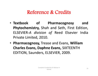 Reference & Credits
• Textbook of Pharmacognosy and
Phytochemistry, Shah and Seth, First Edition,
ELSEVIER-A division of Reed Elsevier India
Private Limited, 2010.
• Pharmacognosy, Trease and Evans, William
Charles Evans, Daphne Evans, SIXTEENTH
EDITION, Saunders, ELSEVIER, 2009.
• Textbook of Pharmacognosy and
Phytochemistry, Shah and Seth, First Edition,
ELSEVIER-A division of Reed Elsevier India
Private Limited, 2010.
• Pharmacognosy, Trease and Evans, William
Charles Evans, Daphne Evans, SIXTEENTH
EDITION, Saunders, ELSEVIER, 2009.
23
Compiled & edited by Dr Mahavir H
Ghante
 