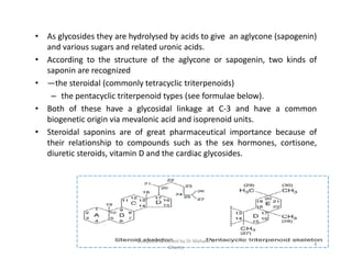 • As glycosides they are hydrolysed by acids to give an aglycone (sapogenin)
and various sugars and related uronic acids.
• According to the structure of the aglycone or sapogenin, two kinds of
saponin are recognized
• —the steroidal (commonly tetracyclic triterpenoids)
– the pentacyclic triterpenoid types (see formulae below).
• Both of these have a glycosidal linkage at C-3 and have a common
biogenetic origin via mevalonic acid and isoprenoid units.
• Steroidal saponins are of great pharmaceutical importance because of
their relationship to compounds such as the sex hormones, cortisone,
diuretic steroids, vitamin D and the cardiac glycosides.
• As glycosides they are hydrolysed by acids to give an aglycone (sapogenin)
and various sugars and related uronic acids.
• According to the structure of the aglycone or sapogenin, two kinds of
saponin are recognized
• —the steroidal (commonly tetracyclic triterpenoids)
– the pentacyclic triterpenoid types (see formulae below).
• Both of these have a glycosidal linkage at C-3 and have a common
biogenetic origin via mevalonic acid and isoprenoid units.
• Steroidal saponins are of great pharmaceutical importance because of
their relationship to compounds such as the sex hormones, cortisone,
diuretic steroids, vitamin D and the cardiac glycosides.
4
Compiled & edited by Dr Mahavir H
Ghante
 