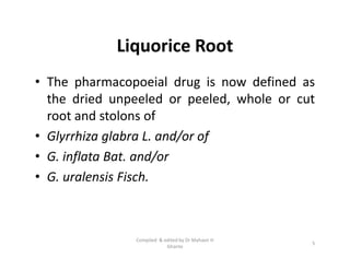 Liquorice Root
• The pharmacopoeial drug is now defined as
the dried unpeeled or peeled, whole or cut
root and stolons of
• Glyrrhiza glabra L. and/or of
• G. inflata Bat. and/or
• G. uralensis Fisch.
• The pharmacopoeial drug is now defined as
the dried unpeeled or peeled, whole or cut
root and stolons of
• Glyrrhiza glabra L. and/or of
• G. inflata Bat. and/or
• G. uralensis Fisch.
5
Compiled & edited by Dr Mahavir H
Ghante
 
