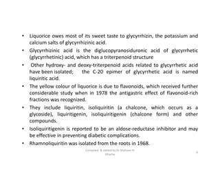 • Liquorice owes most of its sweet taste to glycyrrhizin, the potassium and
calcium salts of glycyrrhizinic acid.
• Glycyrrhizinic acid is the diglucopyranosiduronic acid of glycyrrhetic
(glycyrrhetinic) acid, which has a triterpenoid structure
• Other hydroxy- and deoxy-triterpenoid acids related to glycyrrhetic acid
have been isolated; the C-20 epimer of glycyrrhetic acid is named
liquiritic acid.
• The yellow colour of liquorice is due to flavonoids, which received further
considerable study when in 1978 the antigastric effect of flavonoid-rich
fractions was recognized.
• They include liquiritin, isoliquiritin (a chalcone, which occurs as a
glycoside), liquiritigenin, isoliquiritigenin (chalcone form) and other
compounds.
• Isoliquiritigenin is reported to be an aldose-reductase inhibitor and may
be effective in preventing diabetic complications.
• Rhamnoliquiritin was isolated from the roots in 1968.
• Liquorice owes most of its sweet taste to glycyrrhizin, the potassium and
calcium salts of glycyrrhizinic acid.
• Glycyrrhizinic acid is the diglucopyranosiduronic acid of glycyrrhetic
(glycyrrhetinic) acid, which has a triterpenoid structure
• Other hydroxy- and deoxy-triterpenoid acids related to glycyrrhetic acid
have been isolated; the C-20 epimer of glycyrrhetic acid is named
liquiritic acid.
• The yellow colour of liquorice is due to flavonoids, which received further
considerable study when in 1978 the antigastric effect of flavonoid-rich
fractions was recognized.
• They include liquiritin, isoliquiritin (a chalcone, which occurs as a
glycoside), liquiritigenin, isoliquiritigenin (chalcone form) and other
compounds.
• Isoliquiritigenin is reported to be an aldose-reductase inhibitor and may
be effective in preventing diabetic complications.
• Rhamnoliquiritin was isolated from the roots in 1968.
6
Compiled & edited by Dr Mahavir H
Ghante
 