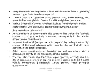 • Many flavonoids and isoprenoid-substituted flavonoids from G. glabra of
various origins have since been reported.
• These include the pyranoisoflavan, glabridin and, more recently, two
minor isoflavones, glabriso flavone A and B, and glabrocoumarone .
• Various 2-methylisoflavones have been isolated from indigenous Indian
roots together with an unusual coumarin (liqcoumarin), 6-acetyl-
5-hydroxy-4-methyl-coumarin.
• An examination of liquorice from five countries has shown the flavonoid
content to be geographically consistent, varying only in the relative
proportions of constituents.
• Japanese traditional (kampo) extracts prepared by boiling show a high
content of flavonoid aglycones which may be pharmacologically more
active than the parent glycosides.
• Other active constituents of liquorice are polysaccharides with a
pronounced activity on the reticuloendothelial system.
• The roots also contain about 5–15% of sugars (glucose, sucrose); about 1–
2% of asparagine (amide of aspartic or aminosuccinic acid); 0.04–0.06%
volatile compounds; β-sitosterol; starch; protein; bitter principles
(glycyramarin).
• Many flavonoids and isoprenoid-substituted flavonoids from G. glabra of
various origins have since been reported.
• These include the pyranoisoflavan, glabridin and, more recently, two
minor isoflavones, glabriso flavone A and B, and glabrocoumarone .
• Various 2-methylisoflavones have been isolated from indigenous Indian
roots together with an unusual coumarin (liqcoumarin), 6-acetyl-
5-hydroxy-4-methyl-coumarin.
• An examination of liquorice from five countries has shown the flavonoid
content to be geographically consistent, varying only in the relative
proportions of constituents.
• Japanese traditional (kampo) extracts prepared by boiling show a high
content of flavonoid aglycones which may be pharmacologically more
active than the parent glycosides.
• Other active constituents of liquorice are polysaccharides with a
pronounced activity on the reticuloendothelial system.
• The roots also contain about 5–15% of sugars (glucose, sucrose); about 1–
2% of asparagine (amide of aspartic or aminosuccinic acid); 0.04–0.06%
volatile compounds; β-sitosterol; starch; protein; bitter principles
(glycyramarin).
7
Compiled & edited by Dr Mahavir H
Ghante
 