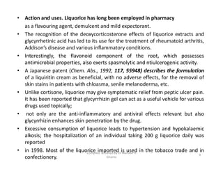 • Action and uses. Liquorice has long been employed in pharmacy
as a flavouring agent, demulcent and mild expectorant.
• The recognition of the deoxycorticosterone effects of liquorice extracts and
glycyrrhetinic acid has led to its use for the treatment of rheumatoid arthritis,
Addison’s disease and various inflammatory conditions.
• Interestingly, the flavonoid component of the root, which possesses
antimicrobial properties, also exerts spasmolytic and ntiulcerogenic activity.
• A Japanese patent (Chem. Abs., 1992, 117, 55948) describes the formulation
of a liquiritin cream as beneficial, with no adverse effects, for the removal of
skin stains in patients with chloasma, senile melanoderma, etc.
• Unlike cortisone, liquorice may give symptomatic relief from peptic ulcer pain.
It has been reported that glycyrrhizin gel can act as a useful vehicle for various
drugs used topically;
• not only are the anti-inflammatory and antiviral effects relevant but also
glycyrrhizin enhances skin penetration by the drug.
• Excessive consumption of liquorice leads to hypertension and hypokalaemic
alkosis; the hospitalization of an individual taking 200 g liquorice daily was
reported
• in 1998. Most of the liquorice imported is used in the tobacco trade and in
confectionery.
• Action and uses. Liquorice has long been employed in pharmacy
as a flavouring agent, demulcent and mild expectorant.
• The recognition of the deoxycorticosterone effects of liquorice extracts and
glycyrrhetinic acid has led to its use for the treatment of rheumatoid arthritis,
Addison’s disease and various inflammatory conditions.
• Interestingly, the flavonoid component of the root, which possesses
antimicrobial properties, also exerts spasmolytic and ntiulcerogenic activity.
• A Japanese patent (Chem. Abs., 1992, 117, 55948) describes the formulation
of a liquiritin cream as beneficial, with no adverse effects, for the removal of
skin stains in patients with chloasma, senile melanoderma, etc.
• Unlike cortisone, liquorice may give symptomatic relief from peptic ulcer pain.
It has been reported that glycyrrhizin gel can act as a useful vehicle for various
drugs used topically;
• not only are the anti-inflammatory and antiviral effects relevant but also
glycyrrhizin enhances skin penetration by the drug.
• Excessive consumption of liquorice leads to hypertension and hypokalaemic
alkosis; the hospitalization of an individual taking 200 g liquorice daily was
reported
• in 1998. Most of the liquorice imported is used in the tobacco trade and in
confectionery. 9
Compiled & edited by Dr Mahavir H
Ghante
 