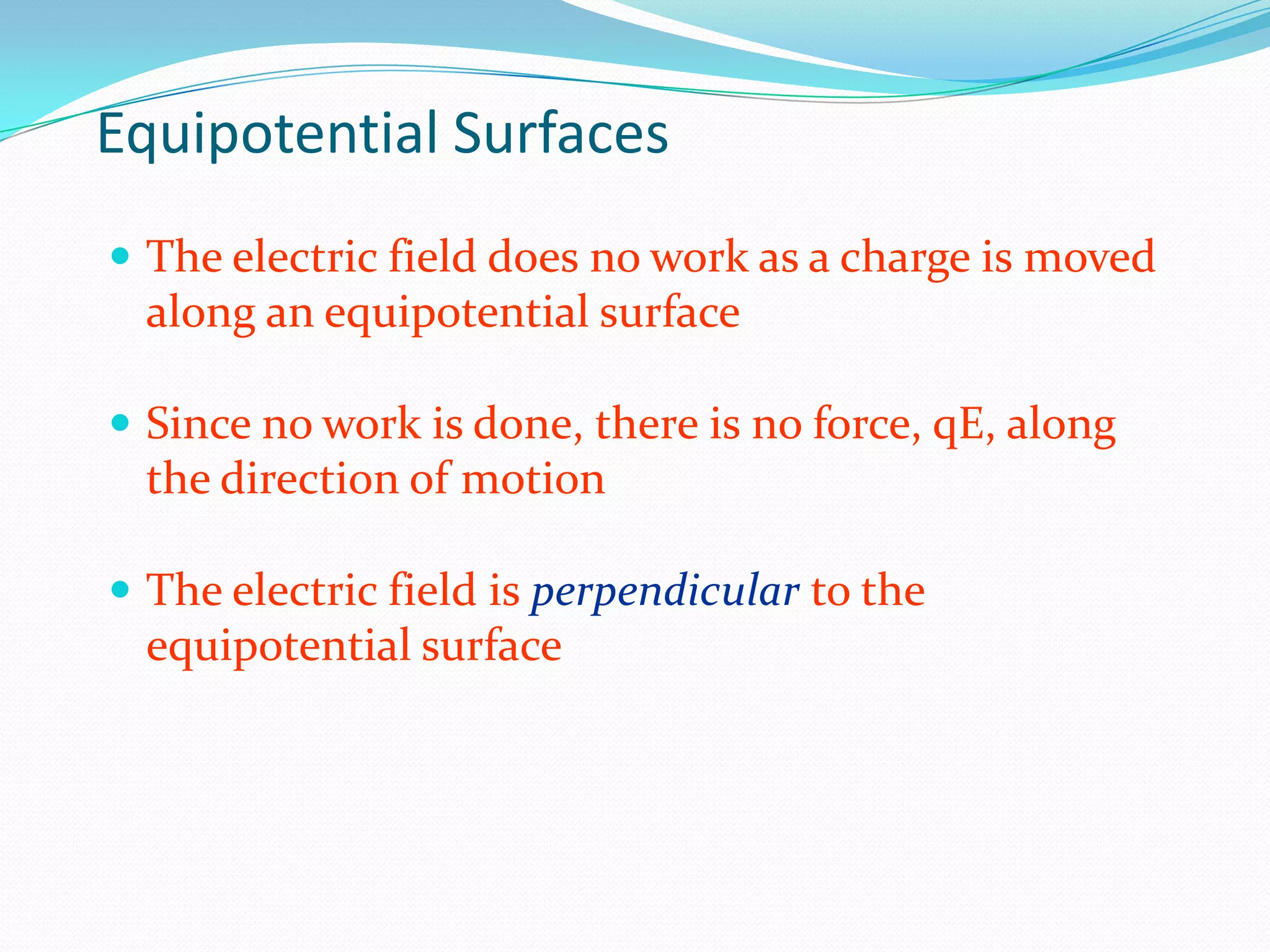 Equipotential Surfaces
 The electric field does no work as a charge is moved
along an equipotential surface
 Since no work is done, there is no force, qE, along
the direction of motion
 The electric field is perpendicular to the
equipotential surface
 