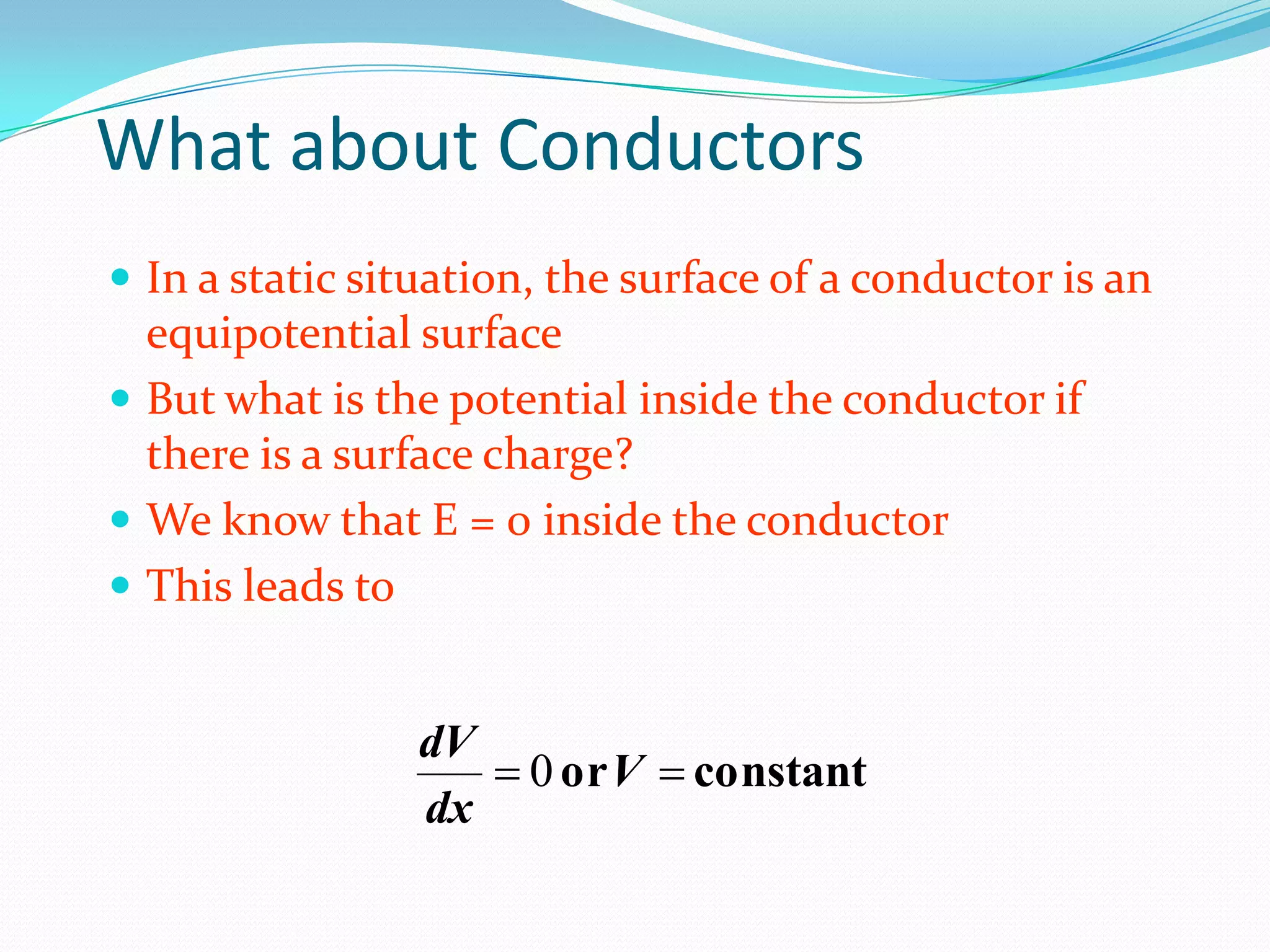 What about Conductors
 In a static situation, the surface of a conductor is an
equipotential surface
 But what is the potential inside the conductor if
there is a surface charge?
 We know that E = 0 inside the conductor
 This leads to
constant
or 
 V
dx
dV
0
 