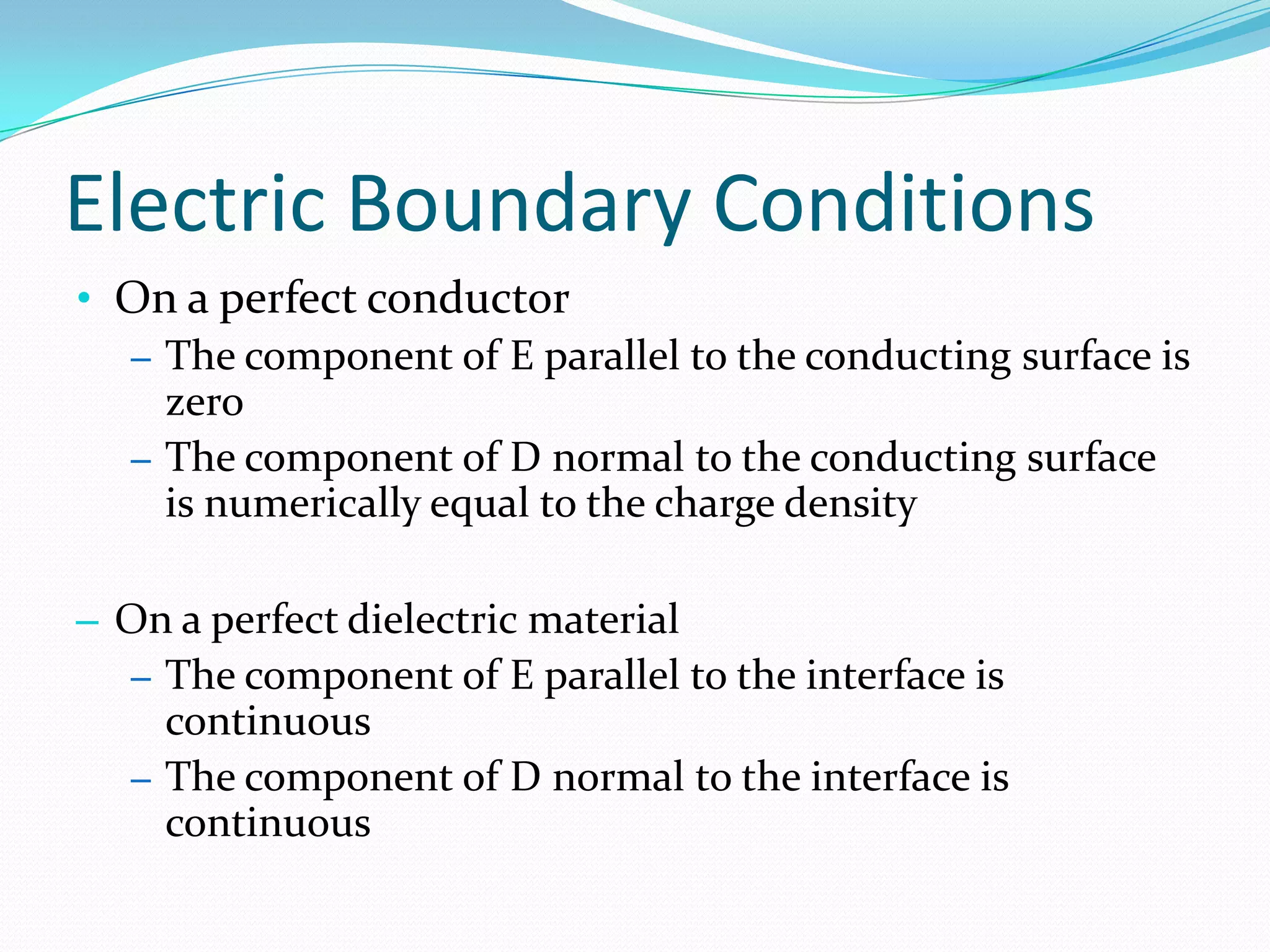 Electric Boundary Conditions
• On a perfect conductor
– The component of E parallel to the conducting surface is
zero
– The component of D normal to the conducting surface
is numerically equal to the charge density
– On a perfect dielectric material
– The component of E parallel to the interface is
continuous
– The component of D normal to the interface is
continuous
 