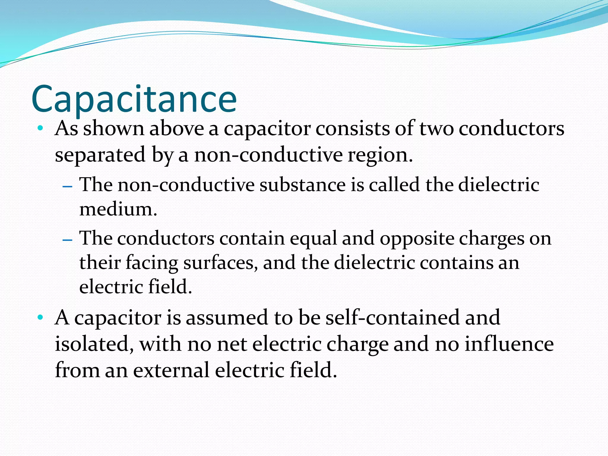 Capacitance
• As shown above a capacitor consists of two conductors
separated by a non-conductive region.
– The non-conductive substance is called the dielectric
medium.
– The conductors contain equal and opposite charges on
their facing surfaces, and the dielectric contains an
electric field.
• A capacitor is assumed to be self-contained and
isolated, with no net electric charge and no influence
from an external electric field.
 