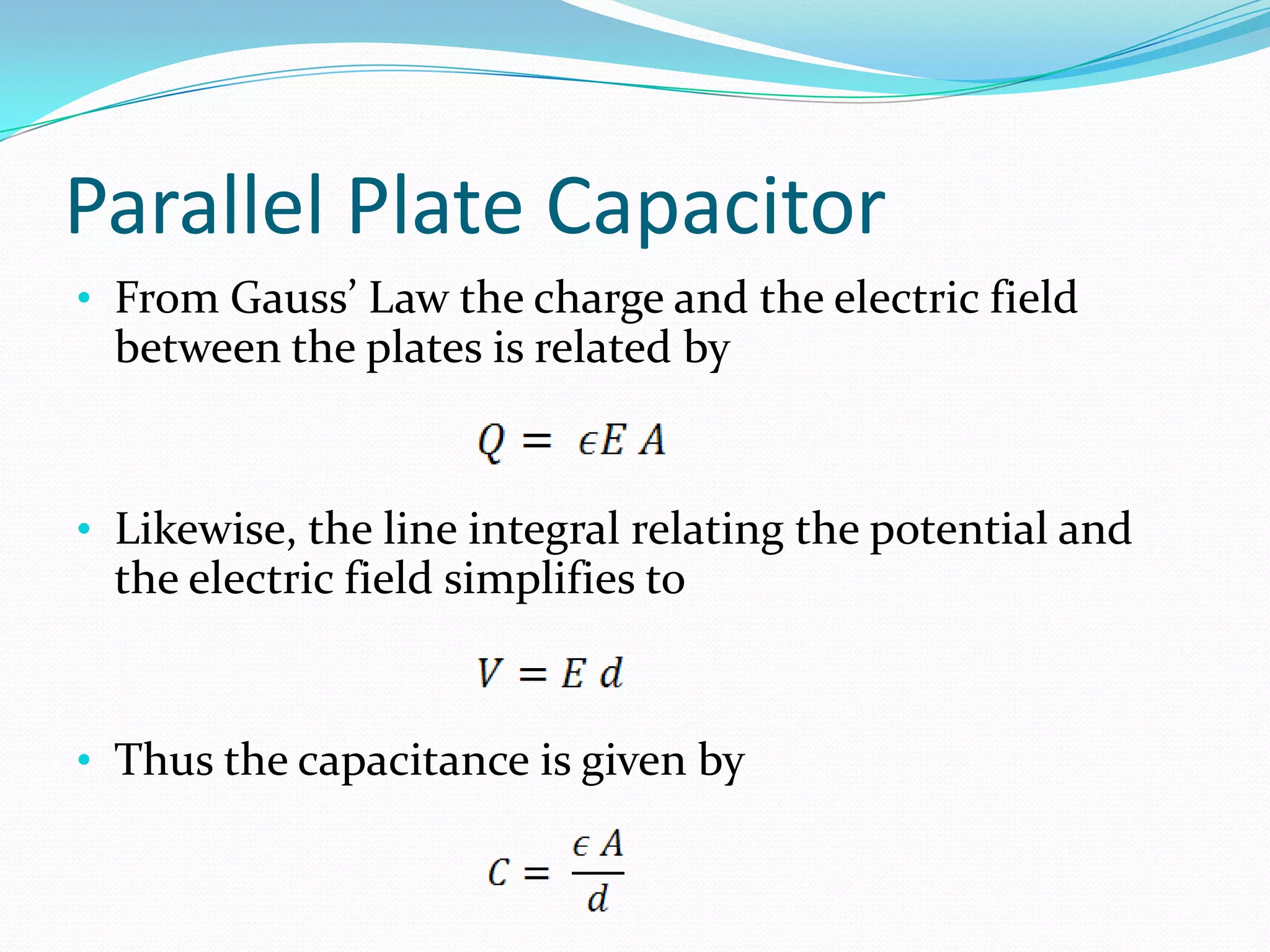 Parallel Plate Capacitor
• From Gauss’ Law the charge and the electric field
between the plates is related by
• Likewise, the line integral relating the potential and
the electric field simplifies to
• Thus the capacitance is given by
 