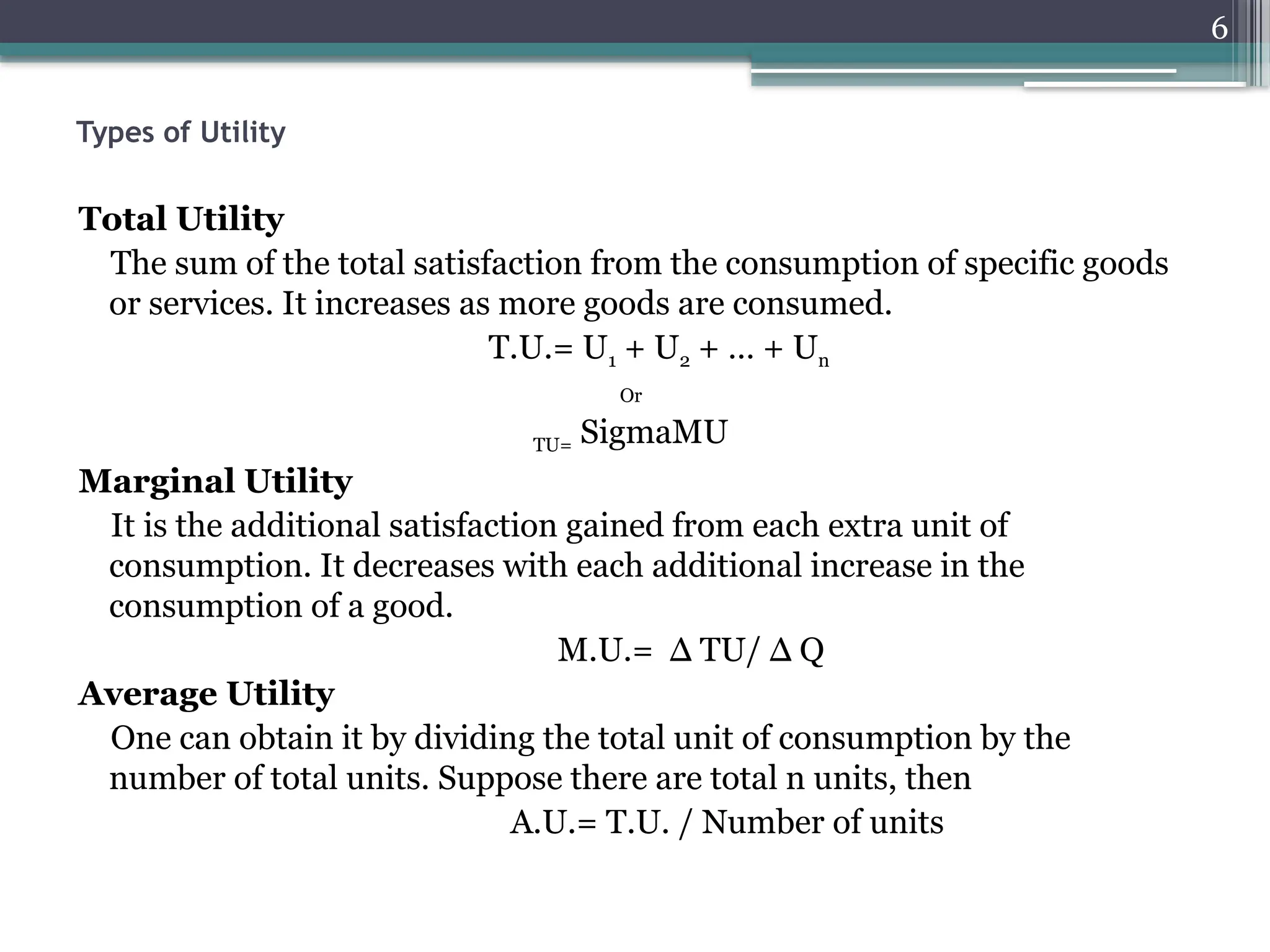 6
Types of Utility
Total Utility
The sum of the total satisfaction from the consumption of specific goods
or services. It increases as more goods are consumed.
T.U.= U1 + U2 + … + Un
Or
TU= SigmaMU
Marginal Utility
It is the additional satisfaction gained from each extra unit of
consumption. It decreases with each additional increase in the
consumption of a good.
M.U.= Δ TU/ Δ Q
Average Utility
One can obtain it by dividing the total unit of consumption by the
number of total units. Suppose there are total n units, then
A.U.= T.U. / Number of units
 