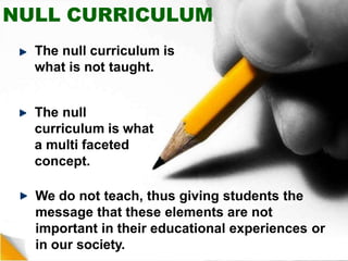NULL CURRICULUM
The null curriculum is
what is not taught.
The null
curriculum is what
a multi faceted
concept.
We do not teach, thus giving students the
message that these elements are not
important in their educational experiences or
in our society.
 