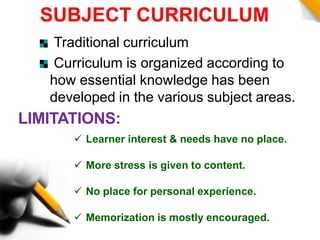 SUBJECT CURRICULUM
Traditional curriculum
Curriculum is organized according to
how essential knowledge has been
developed in the various subject areas.
LIMITATIONS:
 Learner interest & needs have no place.
 More stress is given to content.
 No place for personal experience.
 Memorization is mostly encouraged.
 