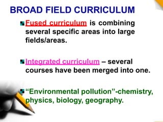 BROAD FIELD CURRICULUM
Fused curriculum is combining
several specific areas into large
fields/areas.
Integrated curriculum – several
courses have been merged into one.
“Environmental pollution”-chemistry,
physics, biology, geography.
 