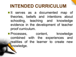 INTENDED CURRICULUM
It serves as a documented map of
theories, beliefs and intentions about
schooling, teaching and knowledge
evidence in the development of teacher
proof curriculum.
knowledge
Processes, content,
combined
realities of
with the experiences
the
and
learner to create new
knowledge.
 
