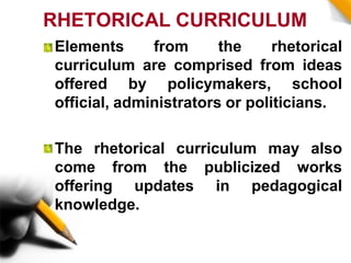RHETORICAL CURRICULUM
Elements from the rhetorical
curriculum are comprised from ideas
offered by policymakers, school
official, administrators or politicians.
The rhetorical curriculum may also
come from the publicized works
offering updates in pedagogical
knowledge.
 