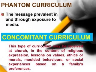 PHANTOM CURRICULUM
The message prevalent in
and through exposure to
media.
CONCOMITANT CURRICULUM
This type of curriculum may be received
at church, in the content of religious
expression, lessons on values, ethics or
morals, moulded behaviours, or social
experiences based on a family's
preferences.
 