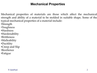 2
R Upadhyai
Mechanical Properties
Mechanical properties of materials are those which affect the mechanical
strength and ability of a material to be molded in suitable shape. Some of the
typical mechanical properties of a material include:
•Strength
•Toughness
•Hardness
•Hardenability
•Brittleness
•Malleability
•Ductility
•Creep and Slip
•Resilience
•Fatigue
 
