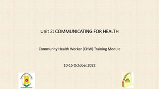 Unit 2: COMMUNICATING FOR HEALTH
Community Health Worker (CHW) Training Module
10-15 October,2022
 