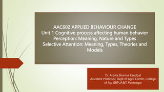 AAC602 APPLIED BEHAVIOUR CHANGE
Unit 1 Cognitive process affecting human behavior
Perception: Meaning, Nature and Types
Selective Attention: Meaning, Types, Theories and
Models
Dr. Arpita Sharma Kandpal
Assistant Professor, Dept of Agril Comm, College
of Ag, GBPUA&T, Pantnagar
 