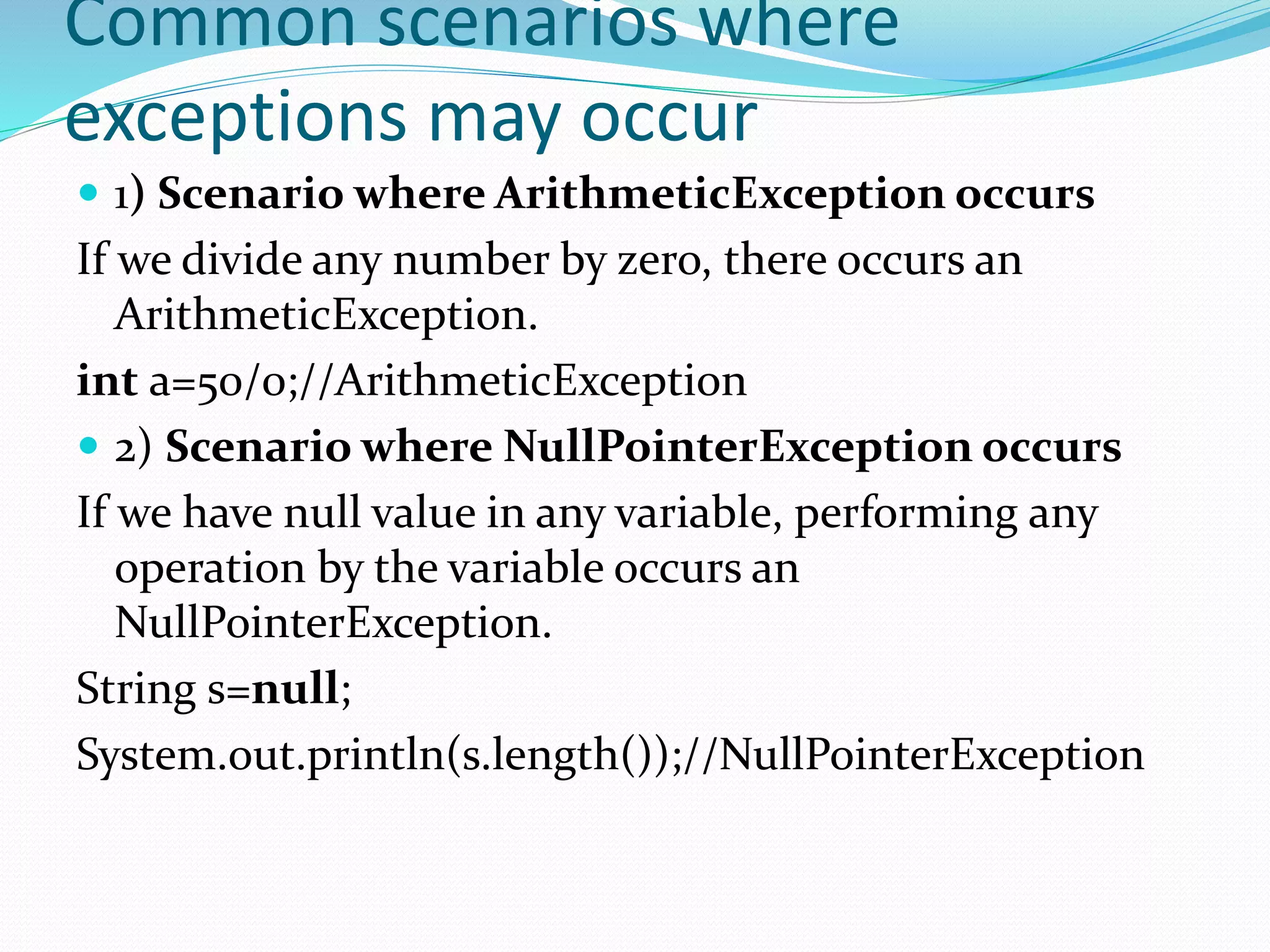 Common scenarios where
exceptions may occur
 1) Scenario where ArithmeticException occurs
If we divide any number by zero, there occurs an
ArithmeticException.
int a=50/0;//ArithmeticException
 2) Scenario where NullPointerException occurs
If we have null value in any variable, performing any
operation by the variable occurs an
NullPointerException.
String s=null;
System.out.println(s.length());//NullPointerException
 