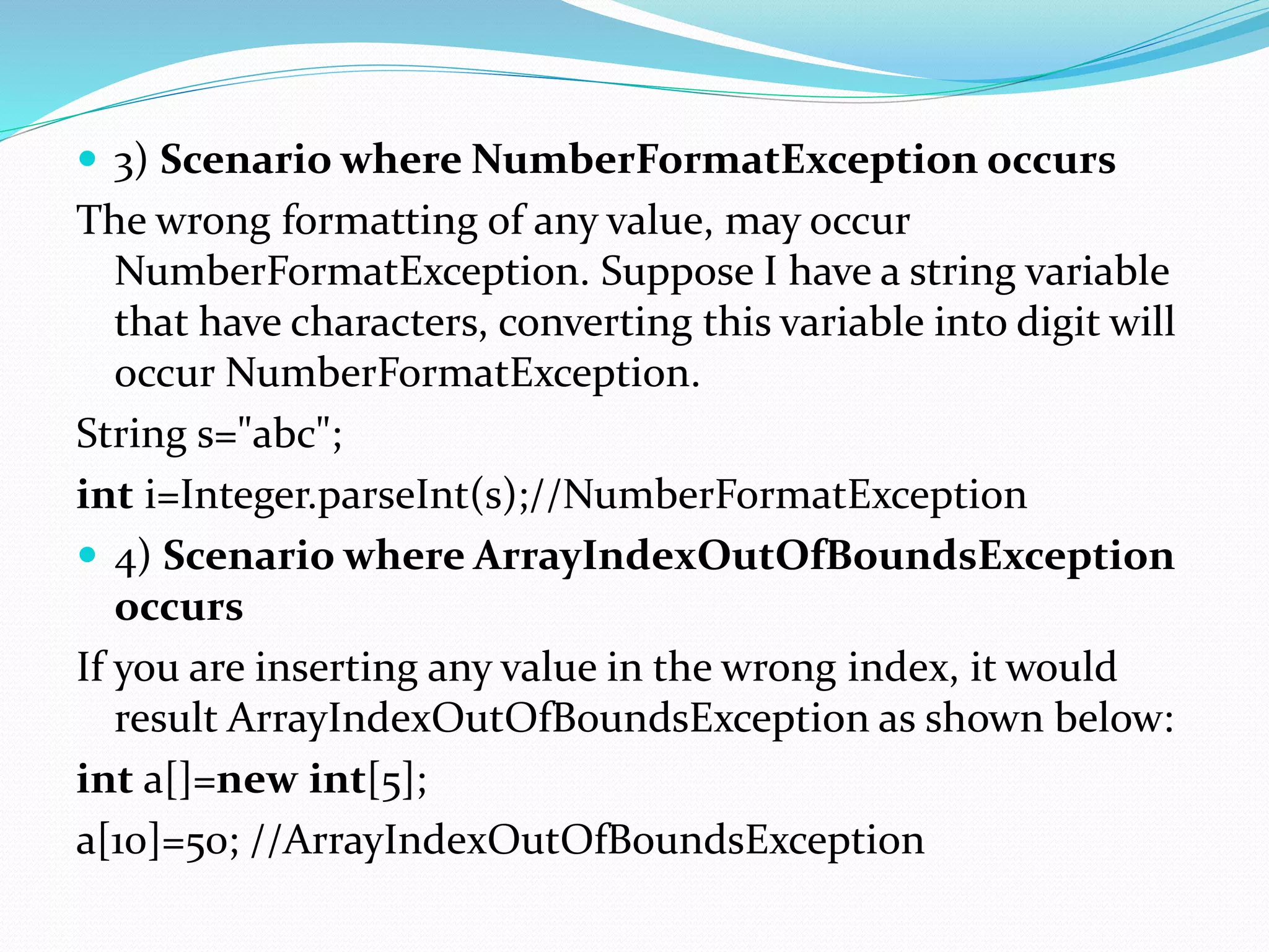  3) Scenario where NumberFormatException occurs
The wrong formatting of any value, may occur
NumberFormatException. Suppose I have a string variable
that have characters, converting this variable into digit will
occur NumberFormatException.
String s="abc";
int i=Integer.parseInt(s);//NumberFormatException
 4) Scenario where ArrayIndexOutOfBoundsException
occurs
If you are inserting any value in the wrong index, it would
result ArrayIndexOutOfBoundsException as shown below:
int a[]=new int[5];
a[10]=50; //ArrayIndexOutOfBoundsException
 
