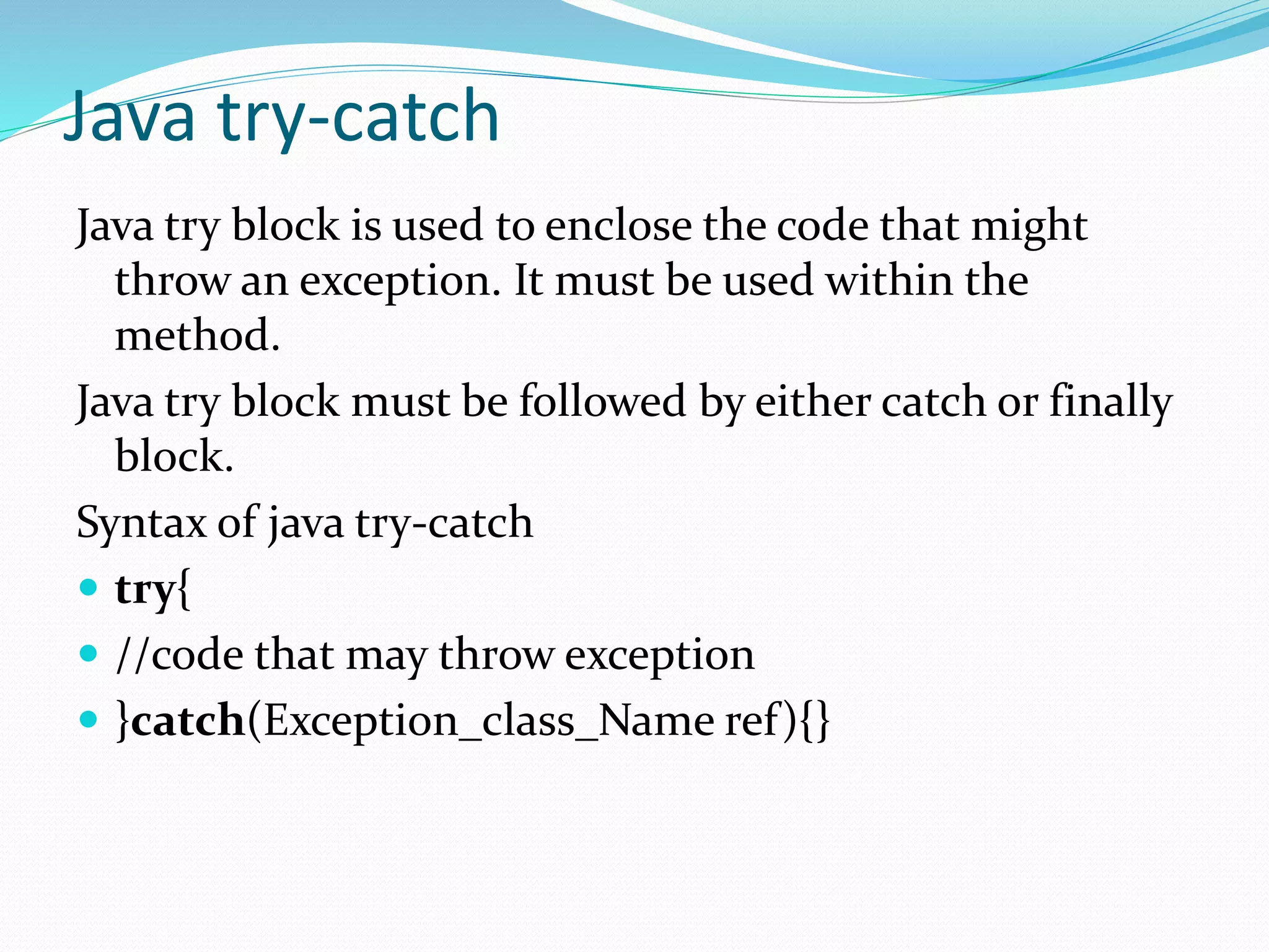Java try-catch
Java try block is used to enclose the code that might
throw an exception. It must be used within the
method.
Java try block must be followed by either catch or finally
block.
Syntax of java try-catch
 try{
 //code that may throw exception
 }catch(Exception_class_Name ref){}
 