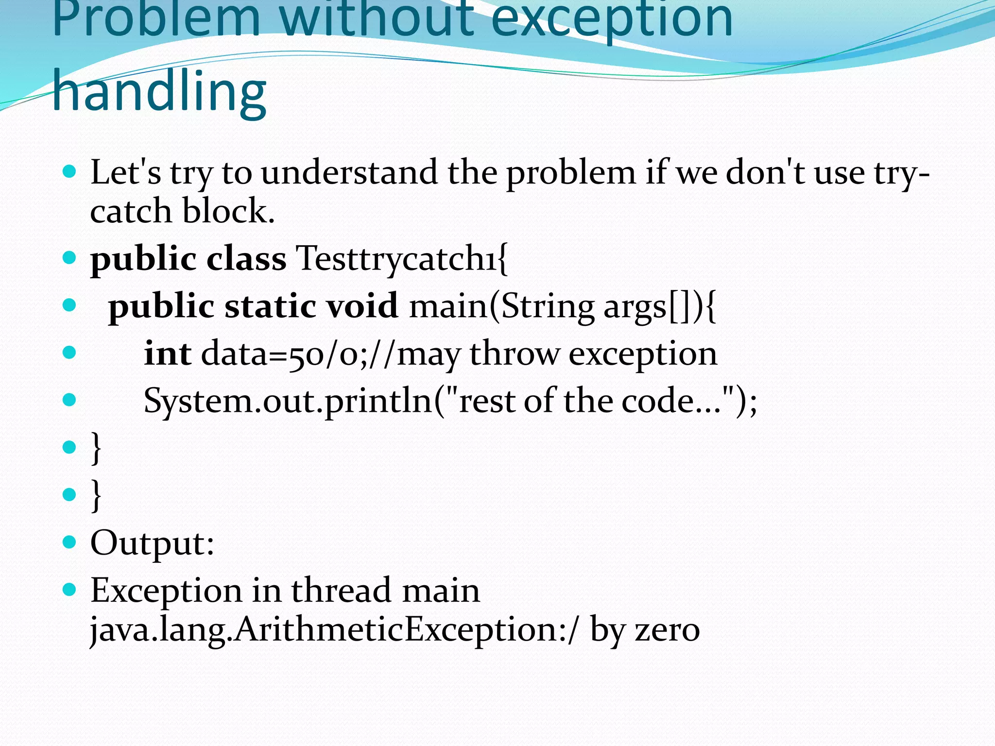 Problem without exception
handling
 Let's try to understand the problem if we don't use try-
catch block.
 public class Testtrycatch1{
 public static void main(String args[]){
 int data=50/0;//may throw exception
 System.out.println("rest of the code...");
 }
 }
 Output:
 Exception in thread main
java.lang.ArithmeticException:/ by zero
 