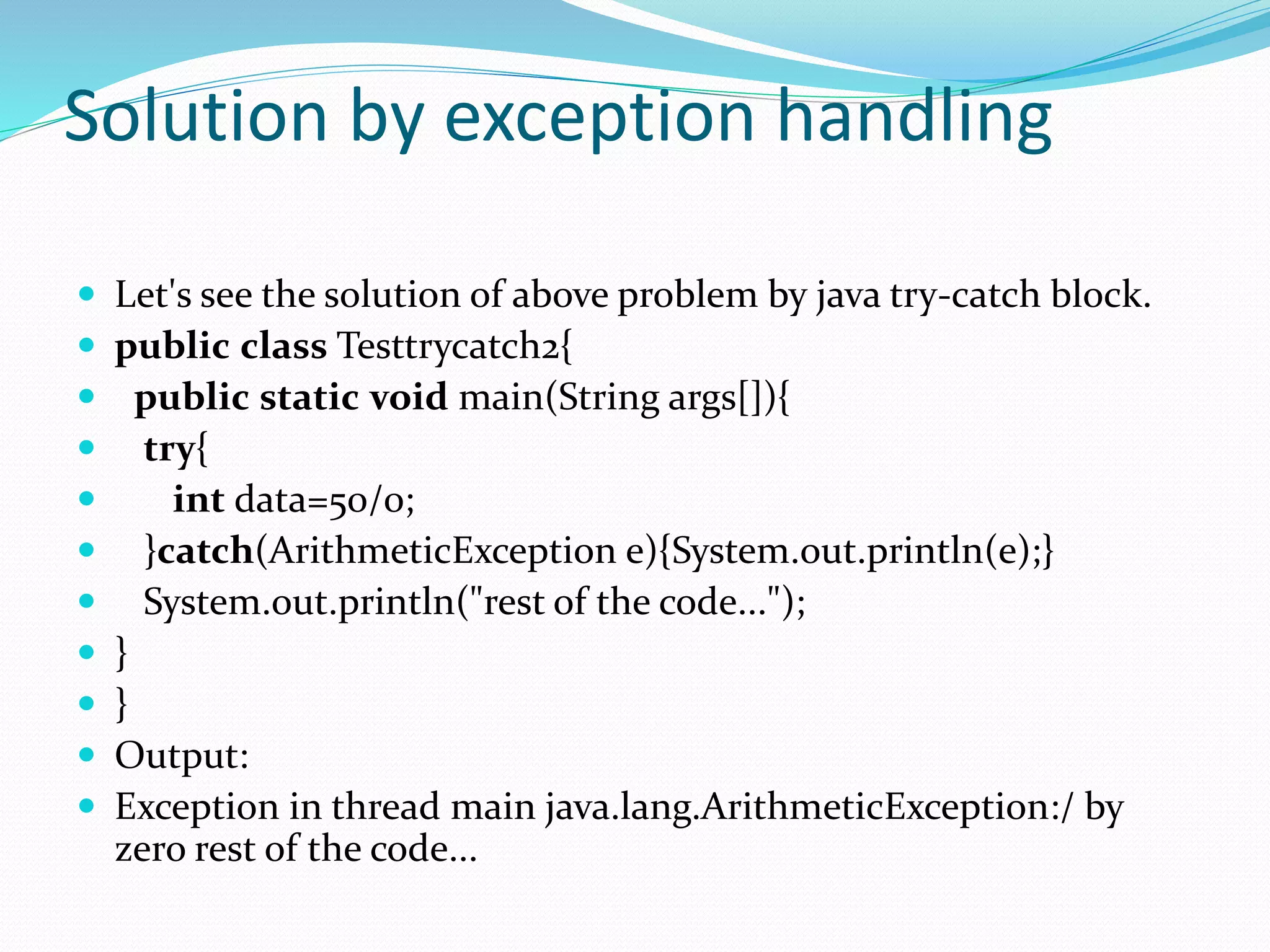 Solution by exception handling
 Let's see the solution of above problem by java try-catch block.
 public class Testtrycatch2{
 public static void main(String args[]){
 try{
 int data=50/0;
 }catch(ArithmeticException e){System.out.println(e);}
 System.out.println("rest of the code...");
 }
 }
 Output:
 Exception in thread main java.lang.ArithmeticException:/ by
zero rest of the code...
 