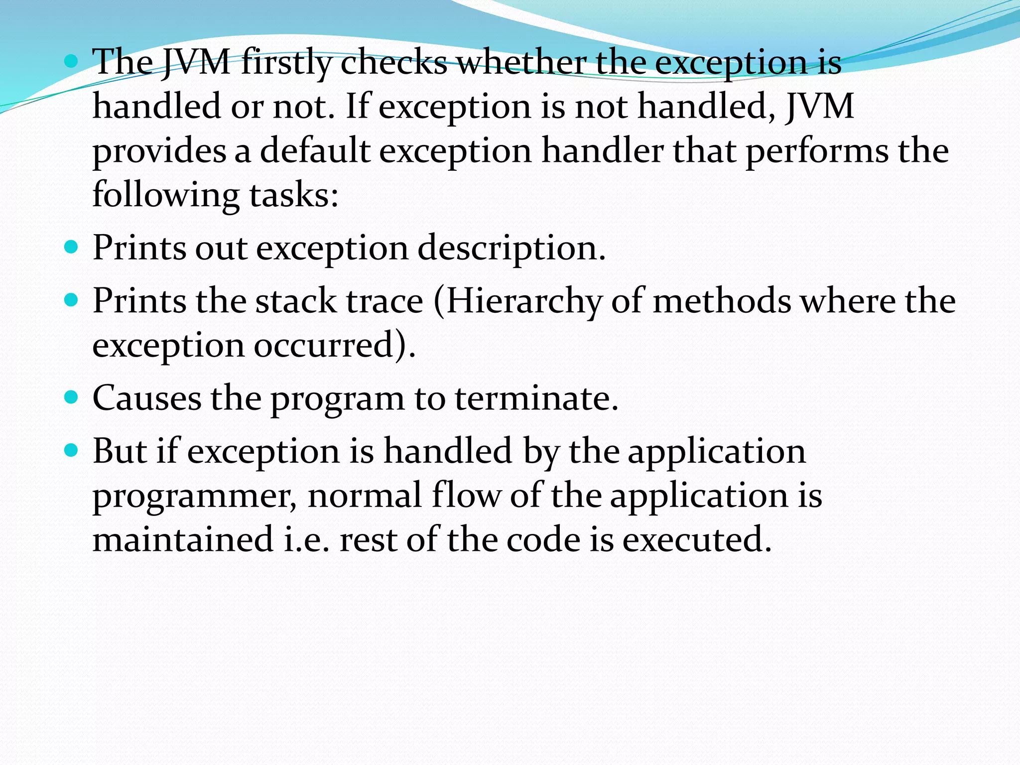  The JVM firstly checks whether the exception is
handled or not. If exception is not handled, JVM
provides a default exception handler that performs the
following tasks:
 Prints out exception description.
 Prints the stack trace (Hierarchy of methods where the
exception occurred).
 Causes the program to terminate.
 But if exception is handled by the application
programmer, normal flow of the application is
maintained i.e. rest of the code is executed.
 