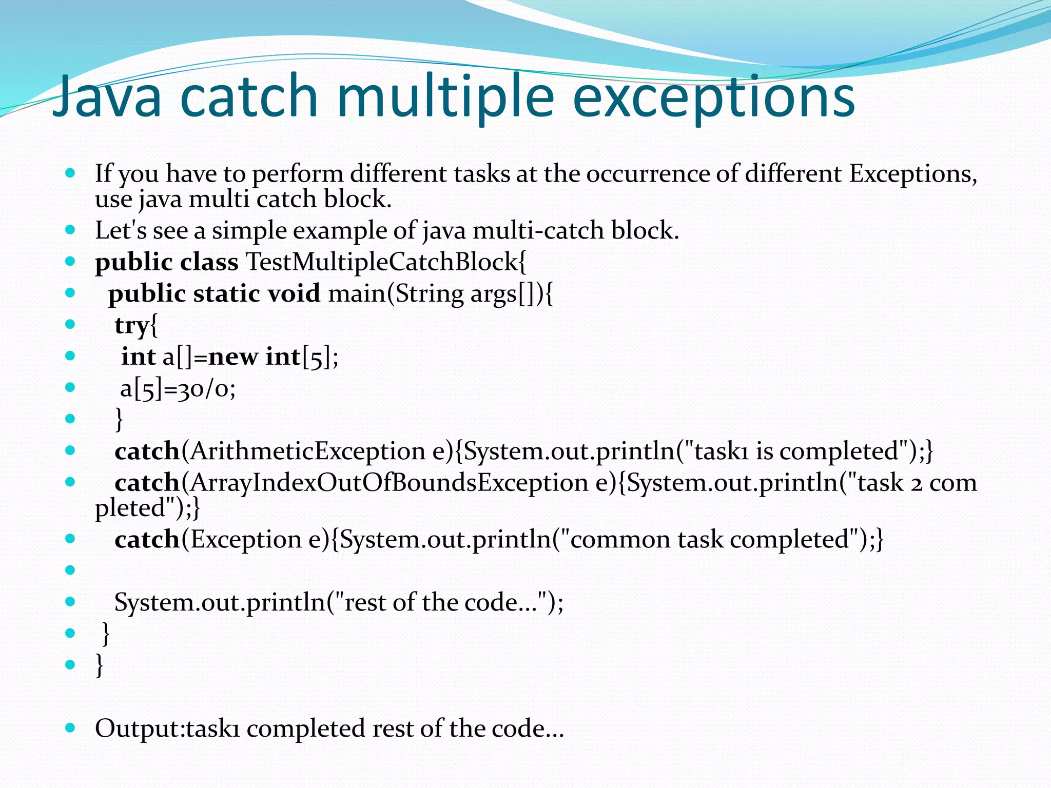 Java catch multiple exceptions
 If you have to perform different tasks at the occurrence of different Exceptions,
use java multi catch block.
 Let's see a simple example of java multi-catch block.
 public class TestMultipleCatchBlock{
 public static void main(String args[]){
 try{
 int a[]=new int[5];
 a[5]=30/0;
 }
 catch(ArithmeticException e){System.out.println("task1 is completed");}
 catch(ArrayIndexOutOfBoundsException e){System.out.println("task 2 com
pleted");}
 catch(Exception e){System.out.println("common task completed");}

 System.out.println("rest of the code...");
 }
 }
 Output:task1 completed rest of the code...
 