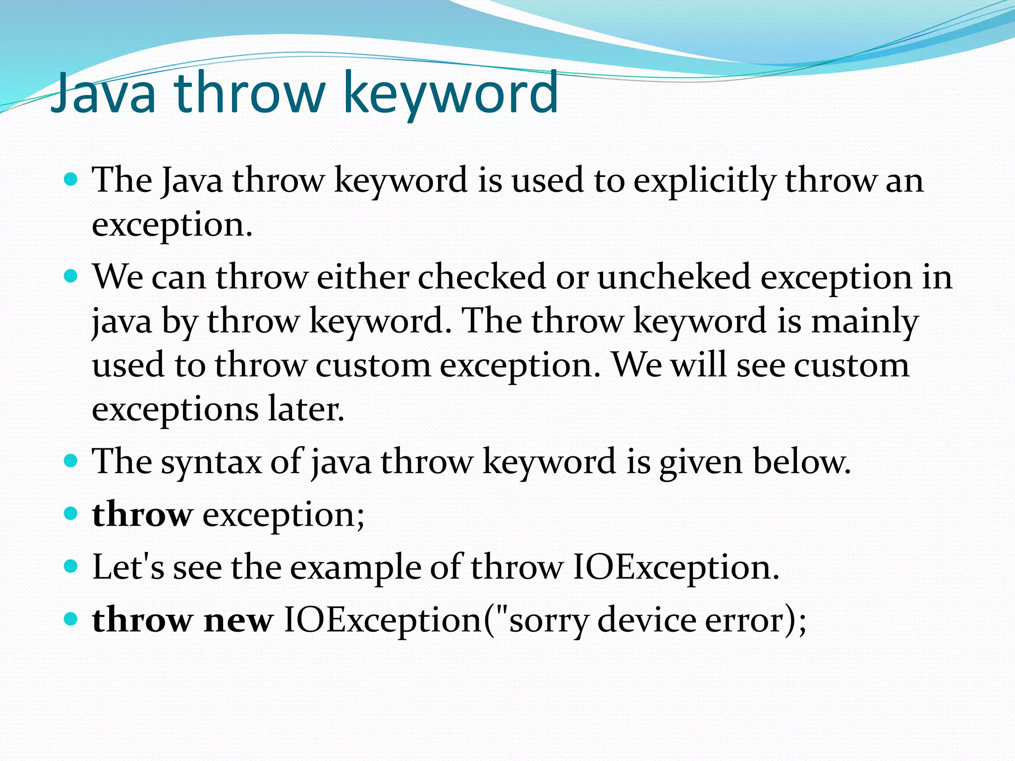 Java throw keyword
 The Java throw keyword is used to explicitly throw an
exception.
 We can throw either checked or uncheked exception in
java by throw keyword. The throw keyword is mainly
used to throw custom exception. We will see custom
exceptions later.
 The syntax of java throw keyword is given below.
 throw exception;
 Let's see the example of throw IOException.
 throw new IOException("sorry device error);
 