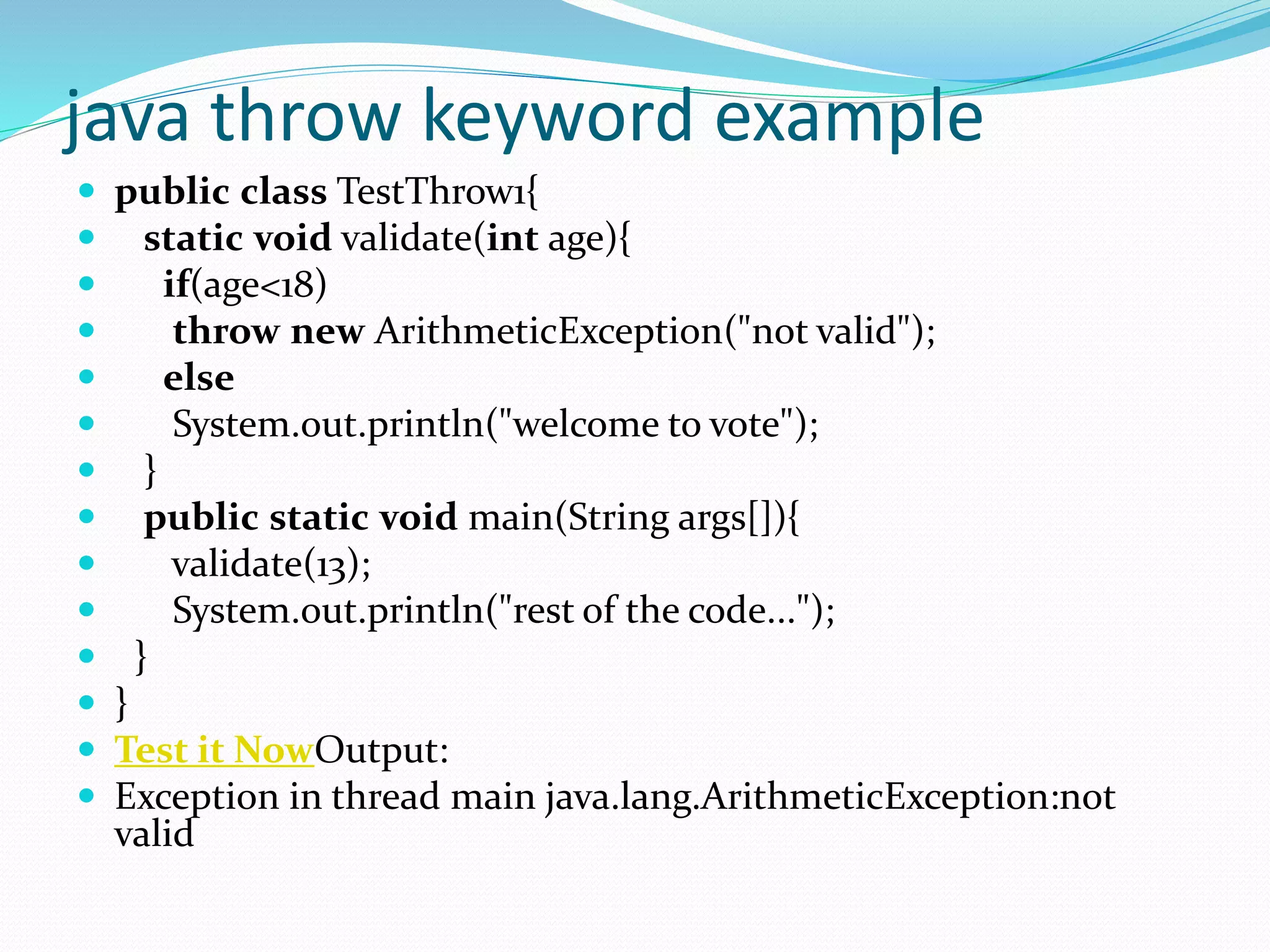 java throw keyword example
 public class TestThrow1{
 static void validate(int age){
 if(age<18)
 throw new ArithmeticException("not valid");
 else
 System.out.println("welcome to vote");
 }
 public static void main(String args[]){
 validate(13);
 System.out.println("rest of the code...");
 }
 }
 Test it NowOutput:
 Exception in thread main java.lang.ArithmeticException:not
valid
 