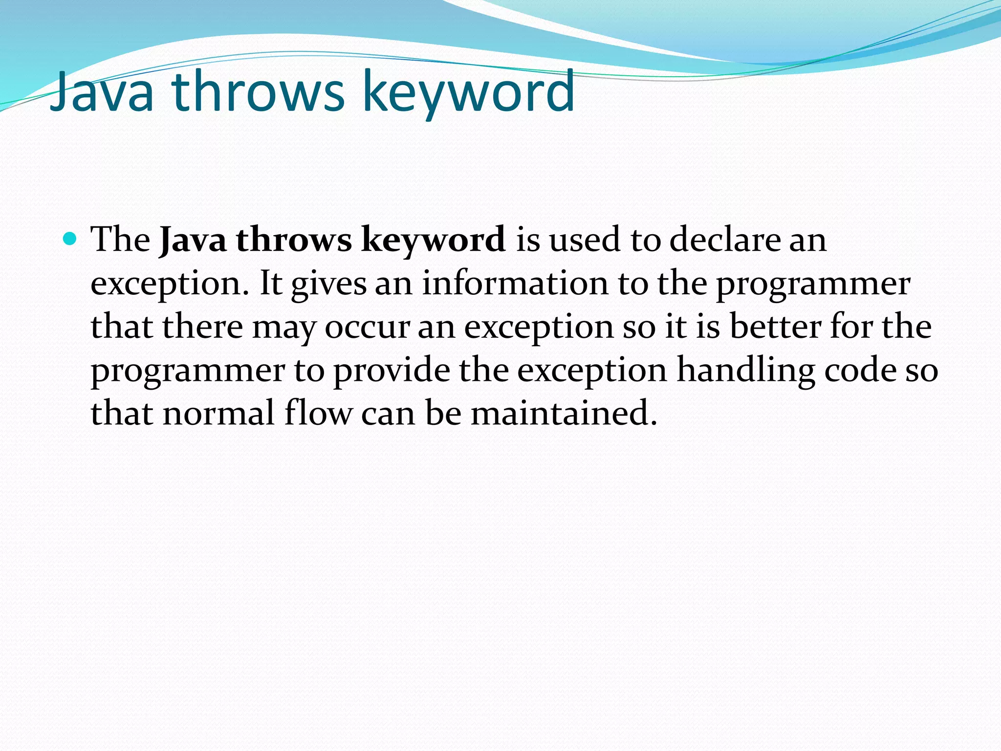 Java throws keyword
 The Java throws keyword is used to declare an
exception. It gives an information to the programmer
that there may occur an exception so it is better for the
programmer to provide the exception handling code so
that normal flow can be maintained.
 