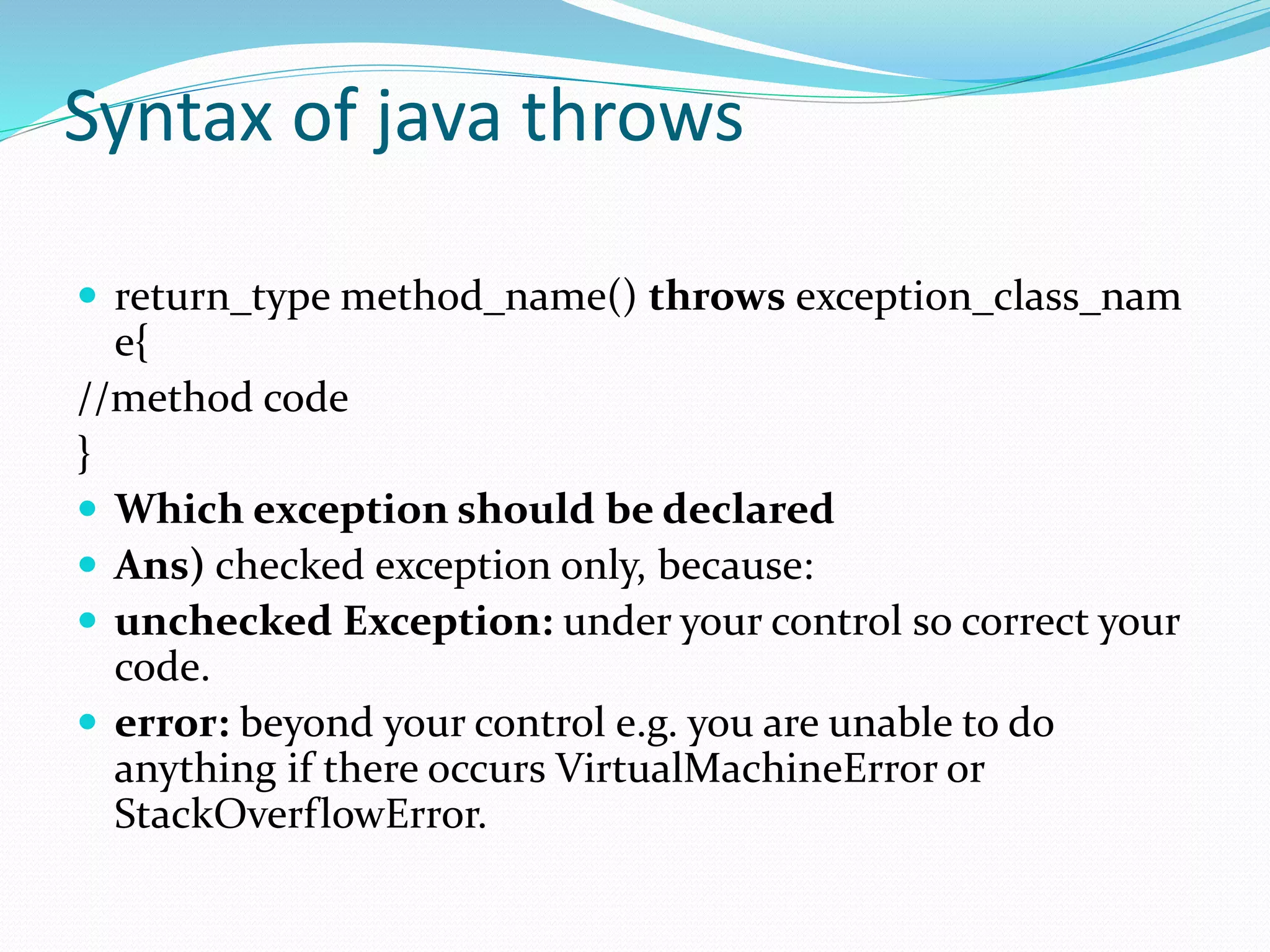 Syntax of java throws
 return_type method_name() throws exception_class_nam
e{
//method code
}
 Which exception should be declared
 Ans) checked exception only, because:
 unchecked Exception: under your control so correct your
code.
 error: beyond your control e.g. you are unable to do
anything if there occurs VirtualMachineError or
StackOverflowError.
 