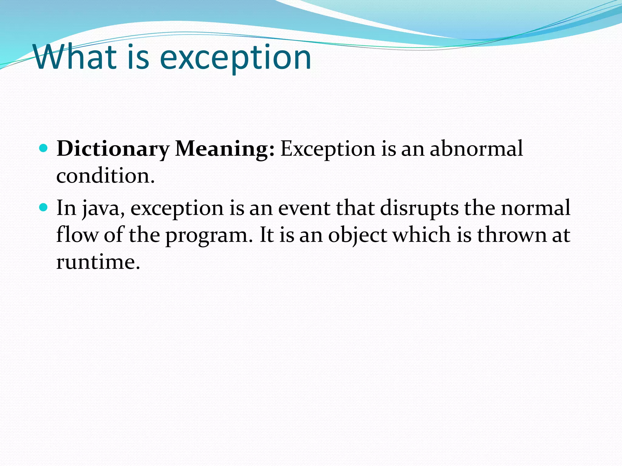What is exception
 Dictionary Meaning: Exception is an abnormal
condition.
 In java, exception is an event that disrupts the normal
flow of the program. It is an object which is thrown at
runtime.
 