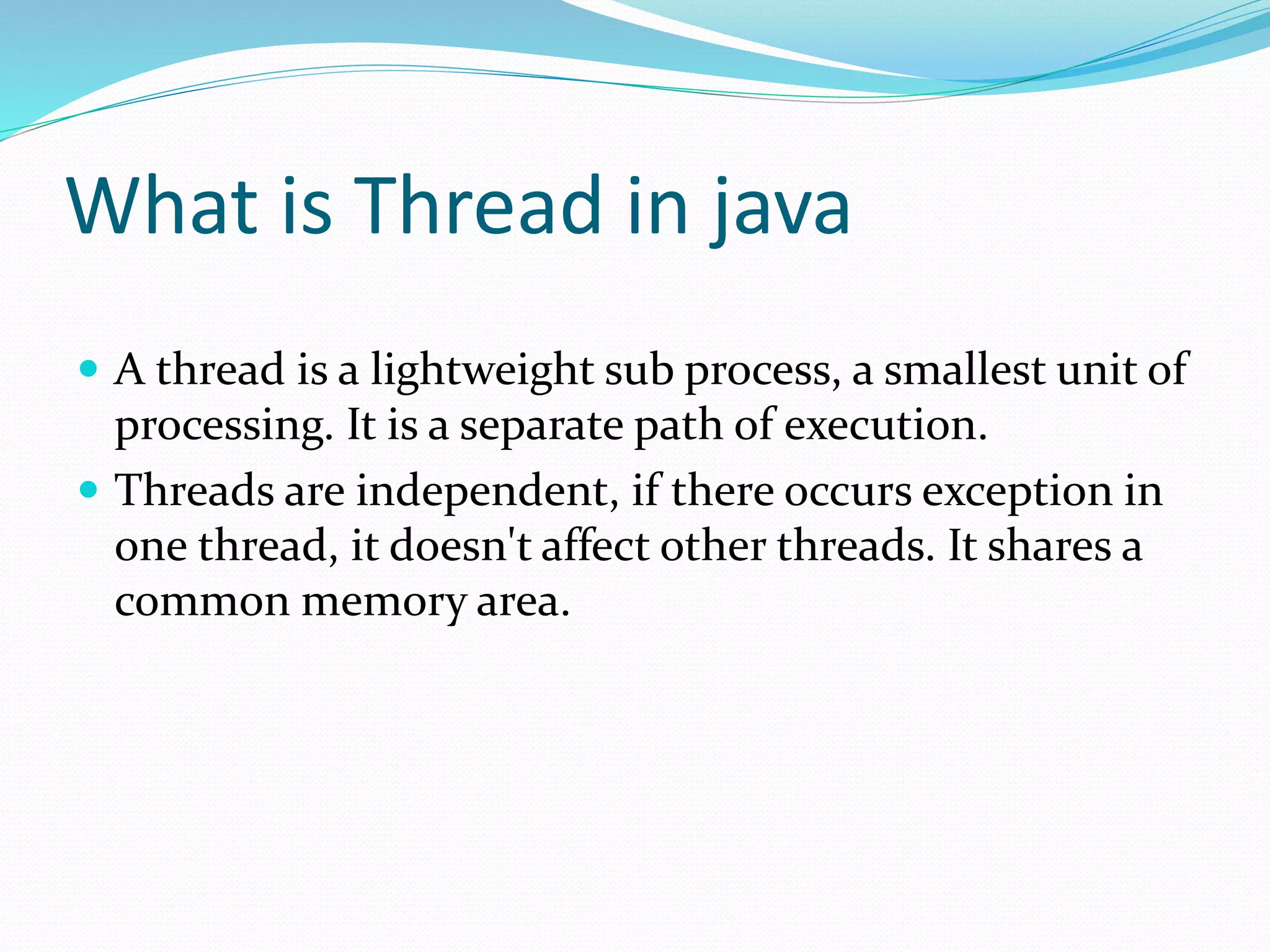 What is Thread in java
 A thread is a lightweight sub process, a smallest unit of
processing. It is a separate path of execution.
 Threads are independent, if there occurs exception in
one thread, it doesn't affect other threads. It shares a
common memory area.
 